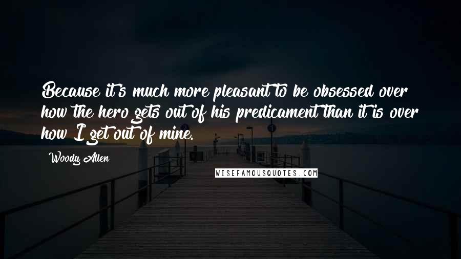 Woody Allen Quotes: Because it's much more pleasant to be obsessed over how the hero gets out of his predicament than it is over how I get out of mine.