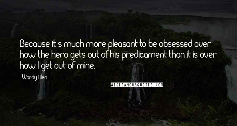 Woody Allen Quotes: Because it's much more pleasant to be obsessed over how the hero gets out of his predicament than it is over how I get out of mine.