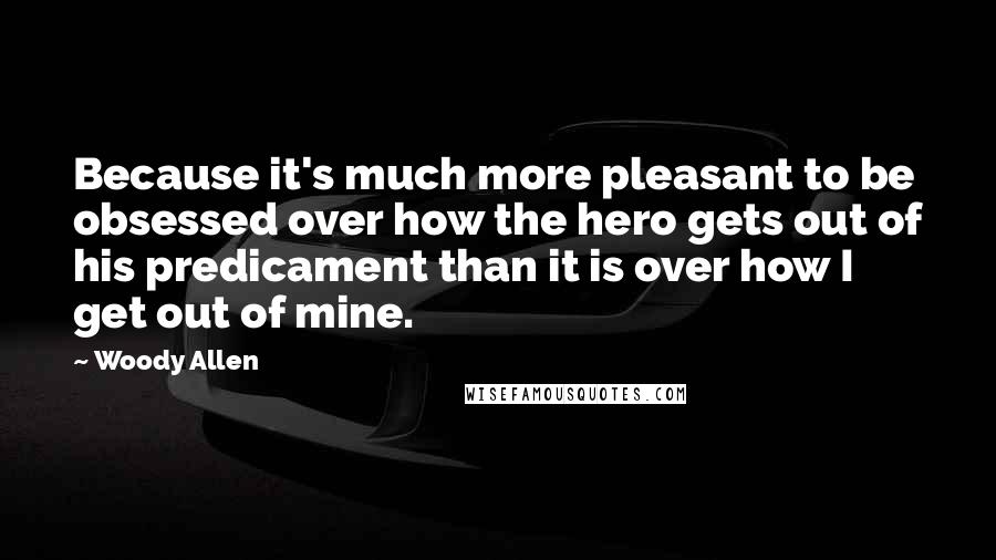 Woody Allen Quotes: Because it's much more pleasant to be obsessed over how the hero gets out of his predicament than it is over how I get out of mine.