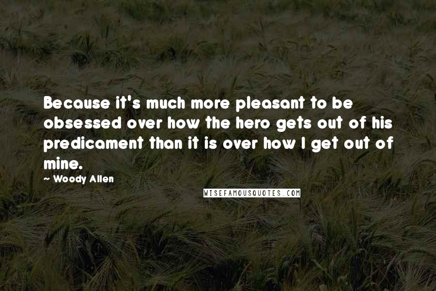 Woody Allen Quotes: Because it's much more pleasant to be obsessed over how the hero gets out of his predicament than it is over how I get out of mine.