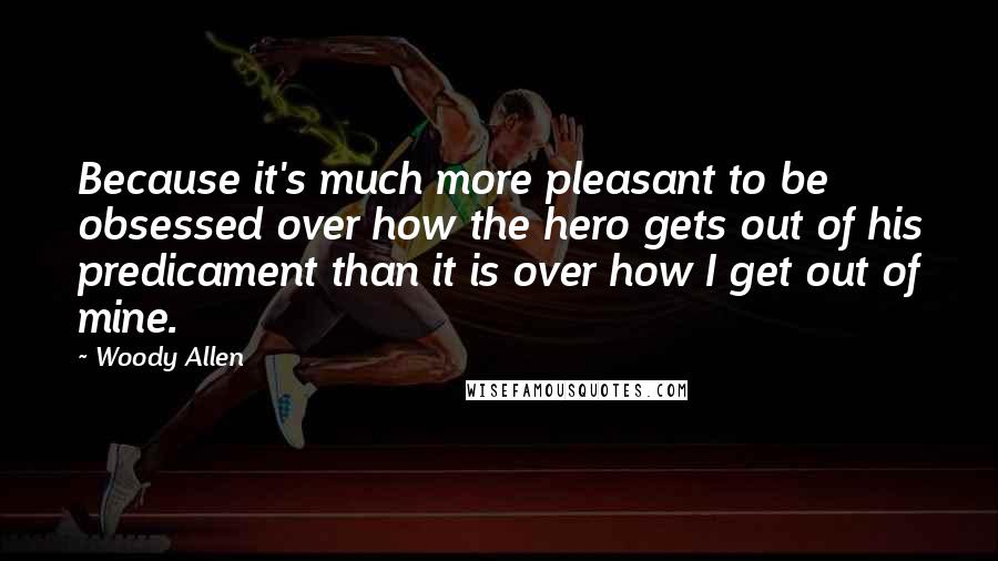 Woody Allen Quotes: Because it's much more pleasant to be obsessed over how the hero gets out of his predicament than it is over how I get out of mine.