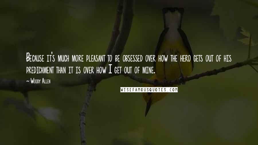 Woody Allen Quotes: Because it's much more pleasant to be obsessed over how the hero gets out of his predicament than it is over how I get out of mine.