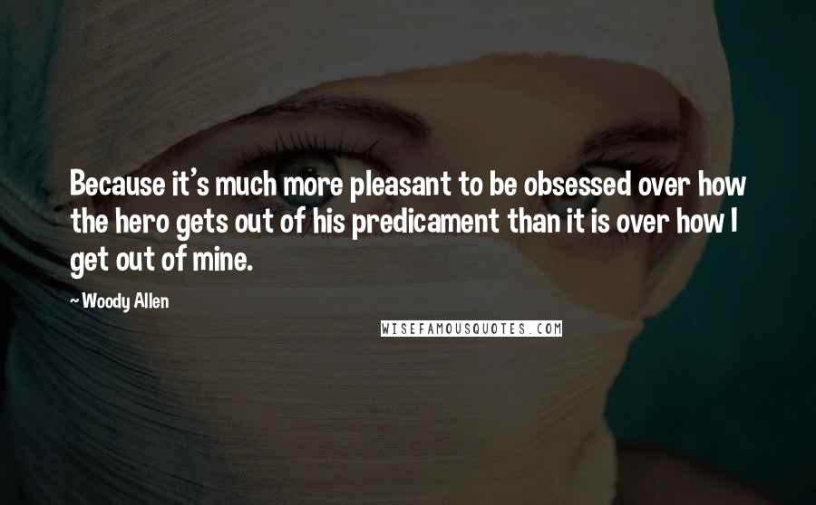 Woody Allen Quotes: Because it's much more pleasant to be obsessed over how the hero gets out of his predicament than it is over how I get out of mine.