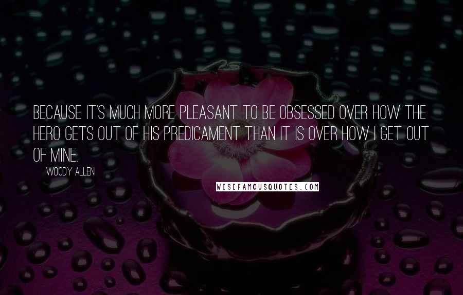 Woody Allen Quotes: Because it's much more pleasant to be obsessed over how the hero gets out of his predicament than it is over how I get out of mine.