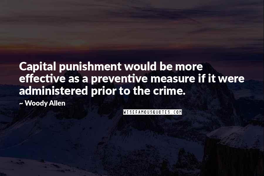 Woody Allen Quotes: Capital punishment would be more effective as a preventive measure if it were administered prior to the crime.