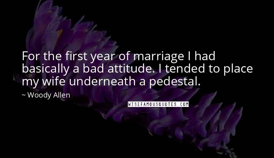 Woody Allen Quotes: For the first year of marriage I had basically a bad attitude. I tended to place my wife underneath a pedestal.