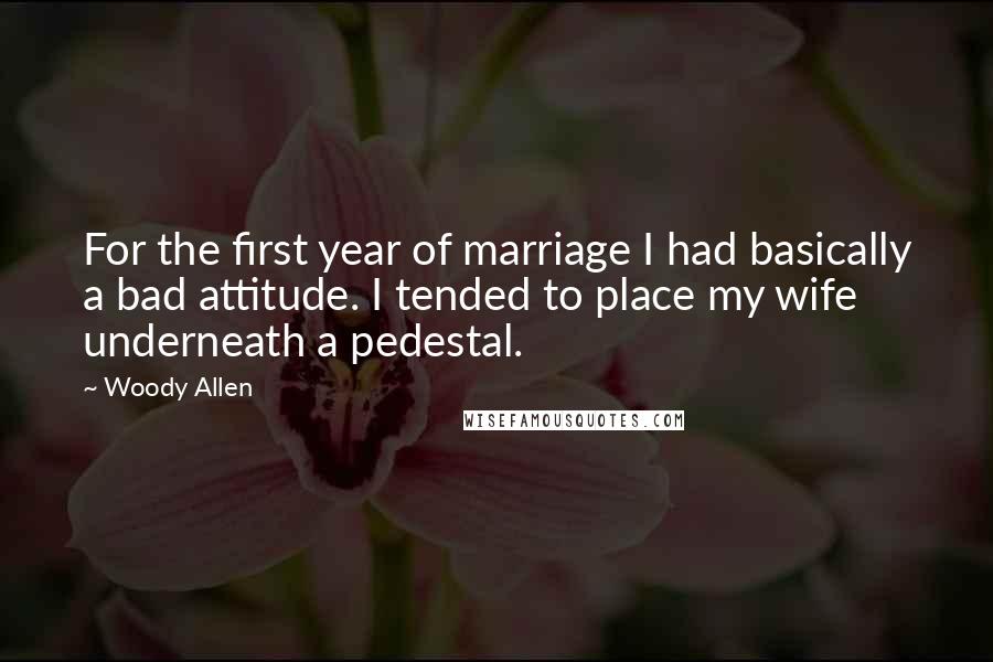 Woody Allen Quotes: For the first year of marriage I had basically a bad attitude. I tended to place my wife underneath a pedestal.