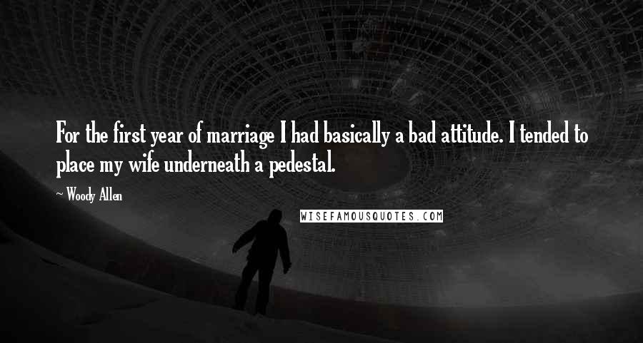 Woody Allen Quotes: For the first year of marriage I had basically a bad attitude. I tended to place my wife underneath a pedestal.