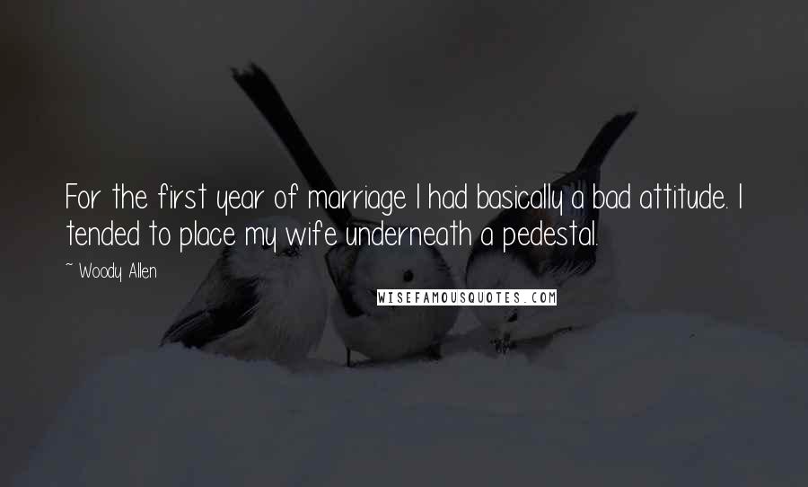 Woody Allen Quotes: For the first year of marriage I had basically a bad attitude. I tended to place my wife underneath a pedestal.