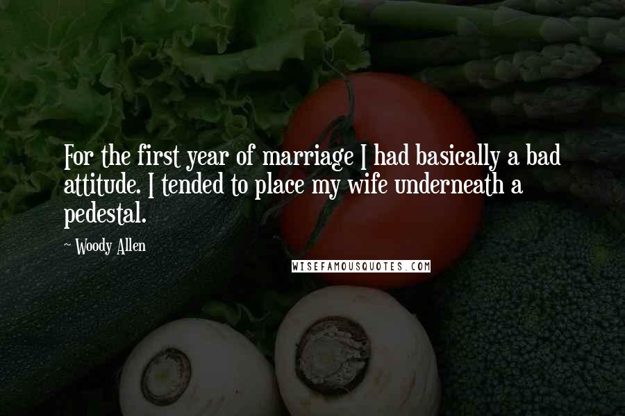 Woody Allen Quotes: For the first year of marriage I had basically a bad attitude. I tended to place my wife underneath a pedestal.