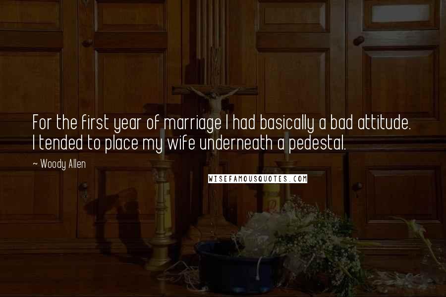 Woody Allen Quotes: For the first year of marriage I had basically a bad attitude. I tended to place my wife underneath a pedestal.