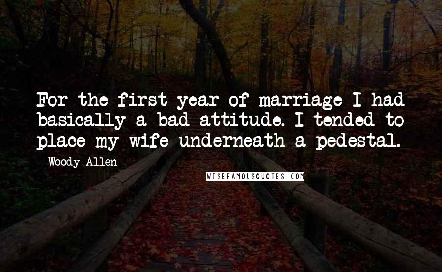 Woody Allen Quotes: For the first year of marriage I had basically a bad attitude. I tended to place my wife underneath a pedestal.