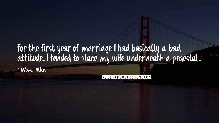 Woody Allen Quotes: For the first year of marriage I had basically a bad attitude. I tended to place my wife underneath a pedestal.