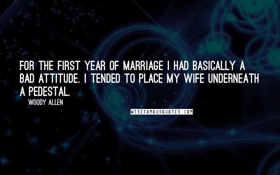 Woody Allen Quotes: For the first year of marriage I had basically a bad attitude. I tended to place my wife underneath a pedestal.