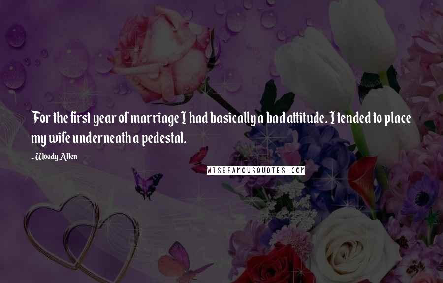 Woody Allen Quotes: For the first year of marriage I had basically a bad attitude. I tended to place my wife underneath a pedestal.