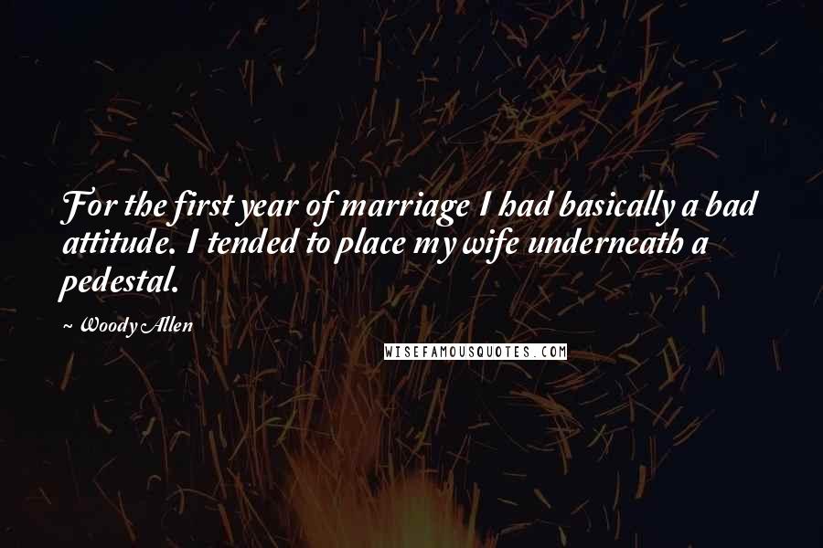 Woody Allen Quotes: For the first year of marriage I had basically a bad attitude. I tended to place my wife underneath a pedestal.