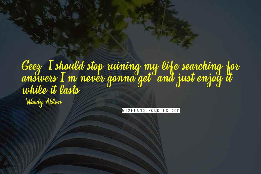 Woody Allen Quotes: Geez, I should stop ruining my life searching for answers I'm never gonna get, and just enjoy it while it lasts.