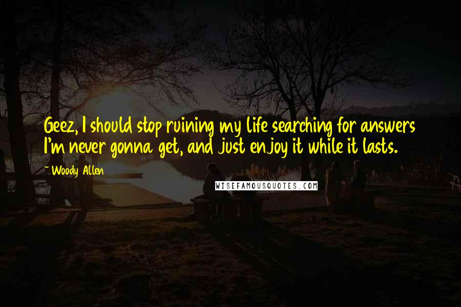 Woody Allen Quotes: Geez, I should stop ruining my life searching for answers I'm never gonna get, and just enjoy it while it lasts.