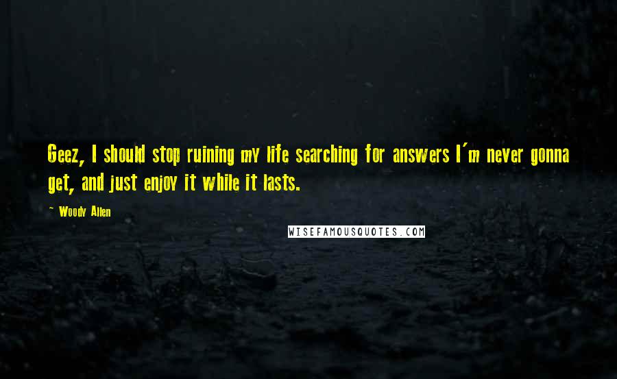 Woody Allen Quotes: Geez, I should stop ruining my life searching for answers I'm never gonna get, and just enjoy it while it lasts.