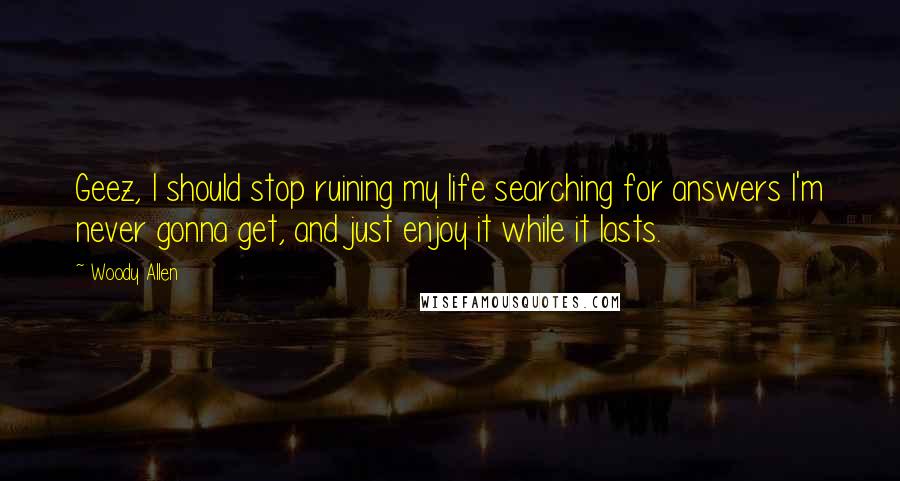 Woody Allen Quotes: Geez, I should stop ruining my life searching for answers I'm never gonna get, and just enjoy it while it lasts.