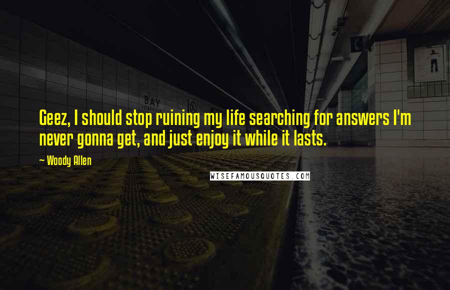 Woody Allen Quotes: Geez, I should stop ruining my life searching for answers I'm never gonna get, and just enjoy it while it lasts.