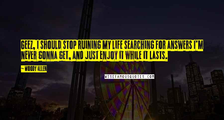 Woody Allen Quotes: Geez, I should stop ruining my life searching for answers I'm never gonna get, and just enjoy it while it lasts.