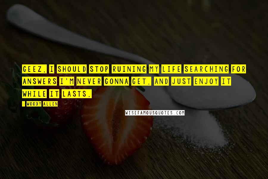 Woody Allen Quotes: Geez, I should stop ruining my life searching for answers I'm never gonna get, and just enjoy it while it lasts.