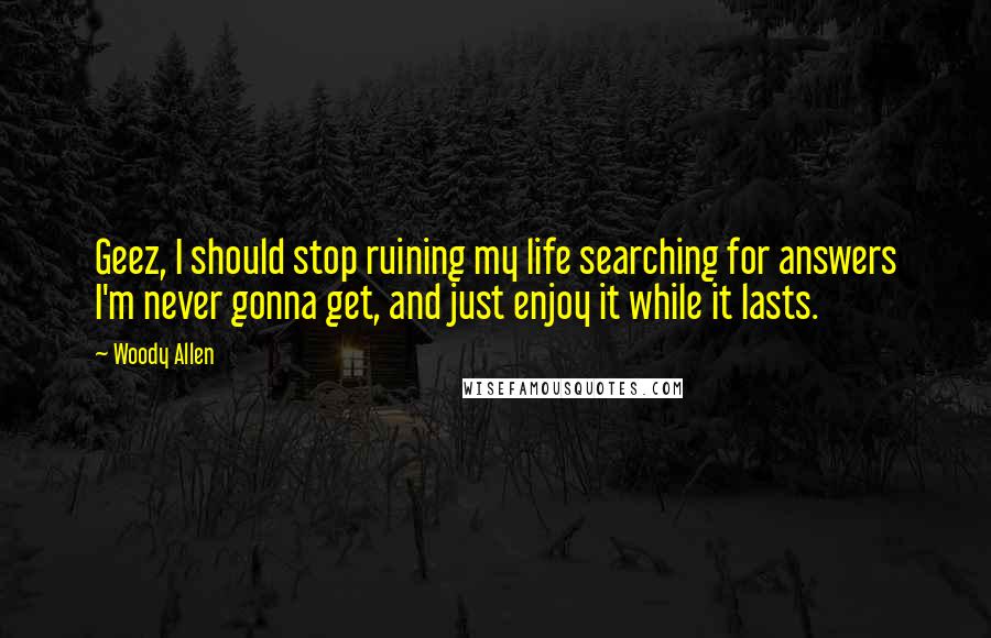 Woody Allen Quotes: Geez, I should stop ruining my life searching for answers I'm never gonna get, and just enjoy it while it lasts.