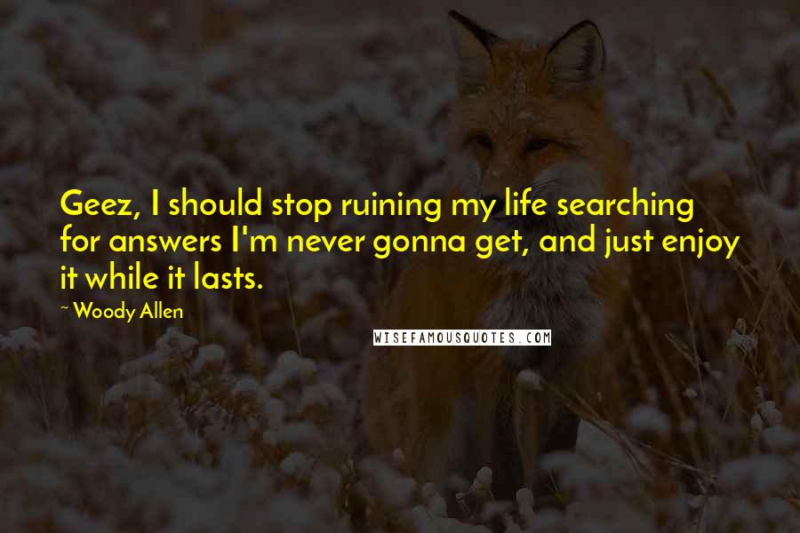 Woody Allen Quotes: Geez, I should stop ruining my life searching for answers I'm never gonna get, and just enjoy it while it lasts.