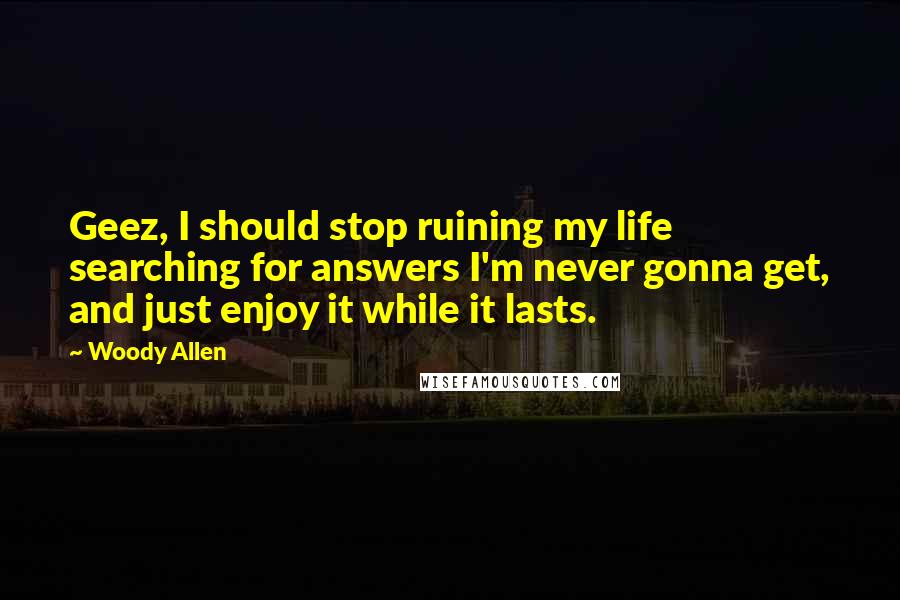 Woody Allen Quotes: Geez, I should stop ruining my life searching for answers I'm never gonna get, and just enjoy it while it lasts.