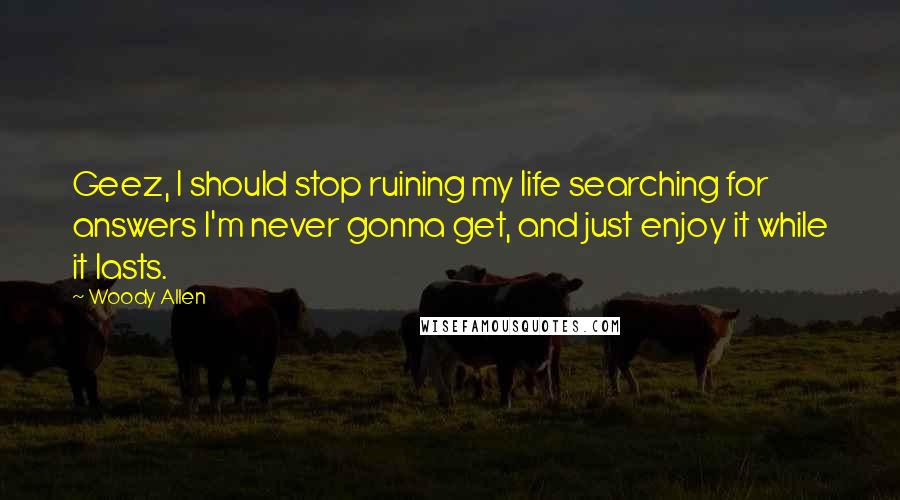 Woody Allen Quotes: Geez, I should stop ruining my life searching for answers I'm never gonna get, and just enjoy it while it lasts.