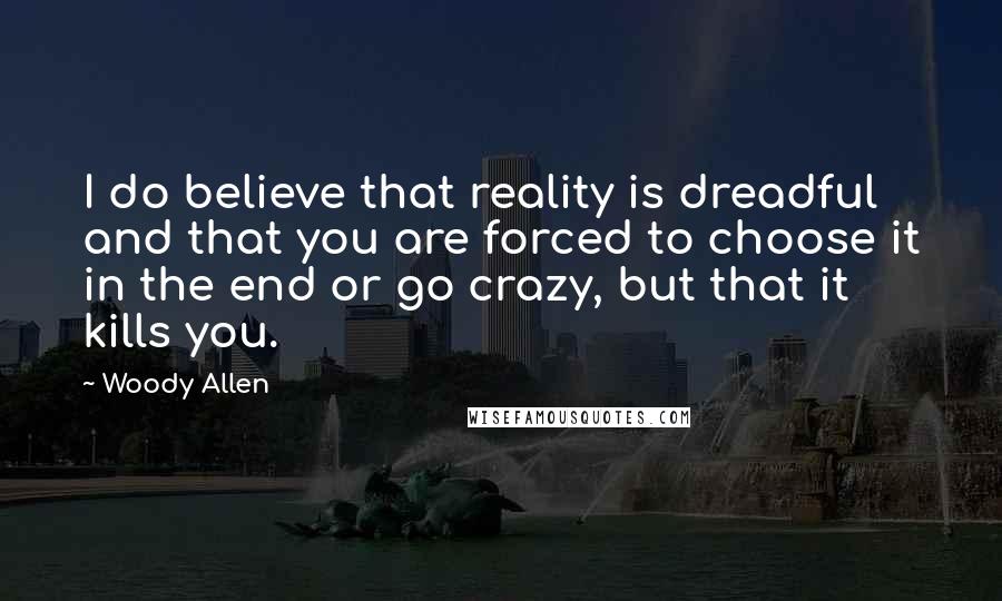 Woody Allen Quotes: I do believe that reality is dreadful and that you are forced to choose it in the end or go crazy, but that it kills you.