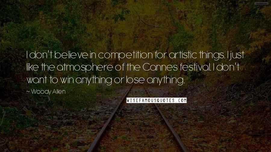 Woody Allen Quotes: I don't believe in competition for artistic things. I just like the atmosphere of the Cannes festival. I don't want to win anything or lose anything.