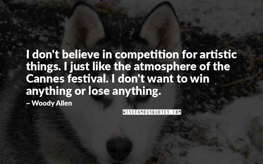 Woody Allen Quotes: I don't believe in competition for artistic things. I just like the atmosphere of the Cannes festival. I don't want to win anything or lose anything.