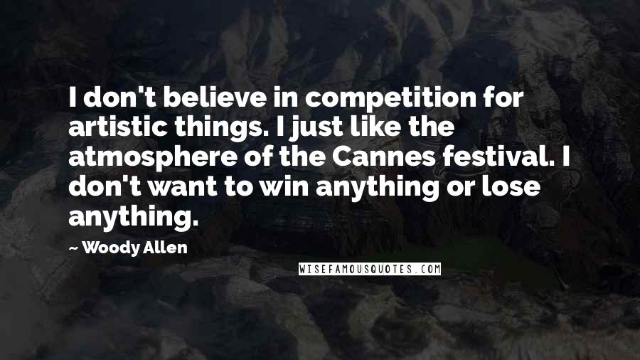 Woody Allen Quotes: I don't believe in competition for artistic things. I just like the atmosphere of the Cannes festival. I don't want to win anything or lose anything.