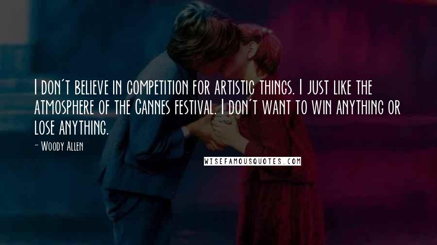 Woody Allen Quotes: I don't believe in competition for artistic things. I just like the atmosphere of the Cannes festival. I don't want to win anything or lose anything.