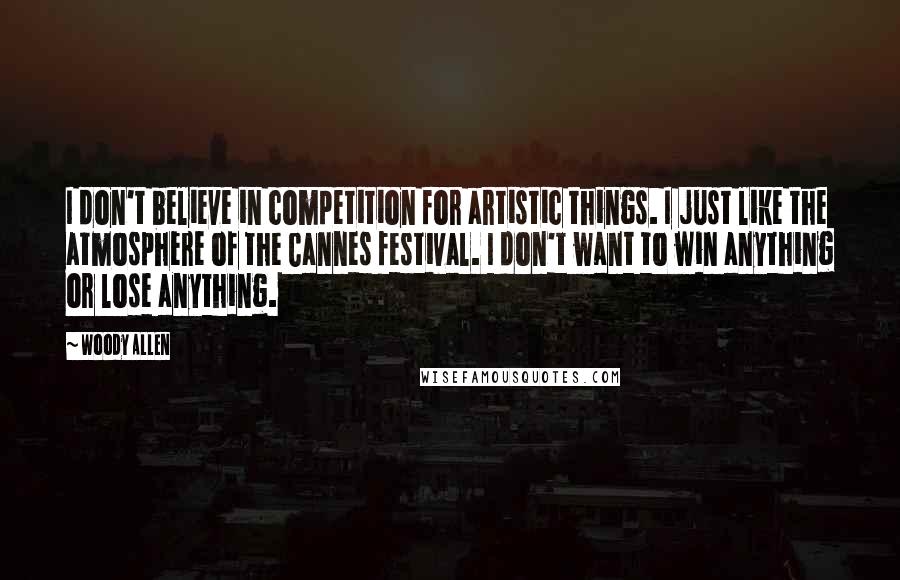 Woody Allen Quotes: I don't believe in competition for artistic things. I just like the atmosphere of the Cannes festival. I don't want to win anything or lose anything.