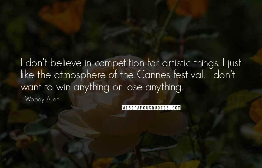 Woody Allen Quotes: I don't believe in competition for artistic things. I just like the atmosphere of the Cannes festival. I don't want to win anything or lose anything.