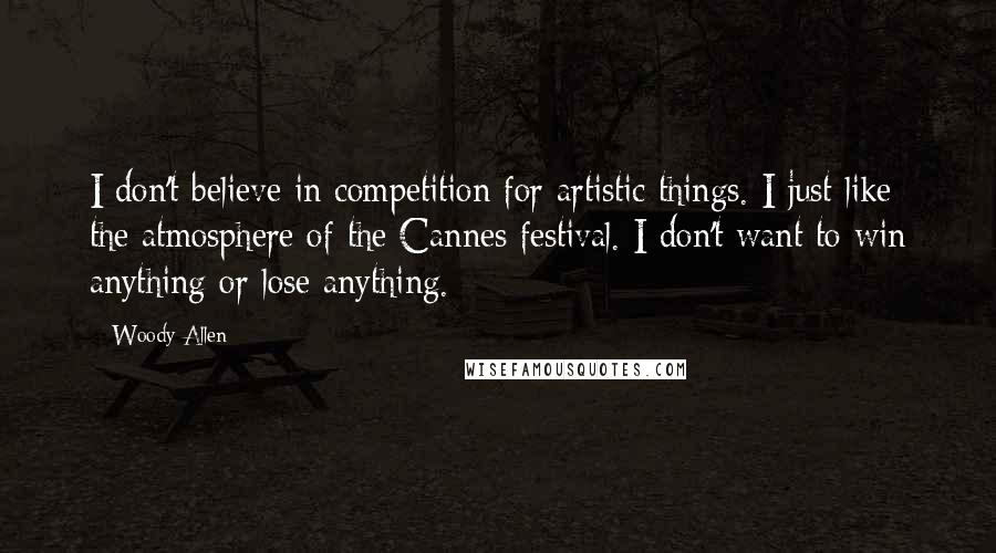 Woody Allen Quotes: I don't believe in competition for artistic things. I just like the atmosphere of the Cannes festival. I don't want to win anything or lose anything.
