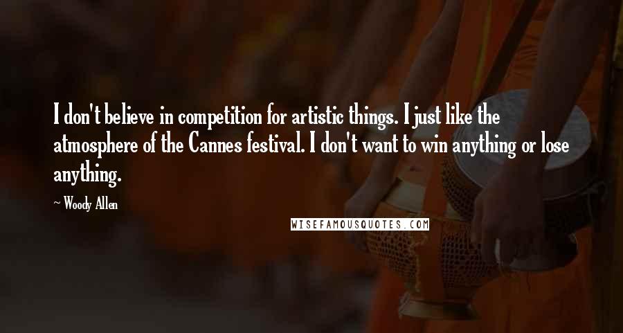 Woody Allen Quotes: I don't believe in competition for artistic things. I just like the atmosphere of the Cannes festival. I don't want to win anything or lose anything.