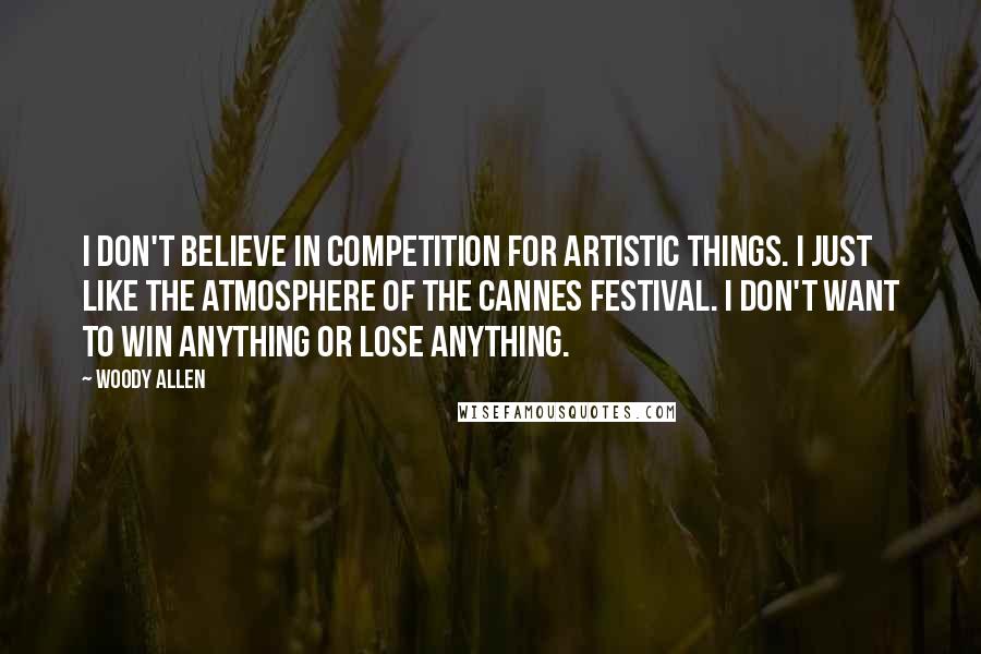 Woody Allen Quotes: I don't believe in competition for artistic things. I just like the atmosphere of the Cannes festival. I don't want to win anything or lose anything.