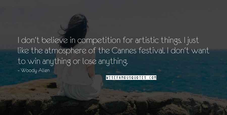 Woody Allen Quotes: I don't believe in competition for artistic things. I just like the atmosphere of the Cannes festival. I don't want to win anything or lose anything.