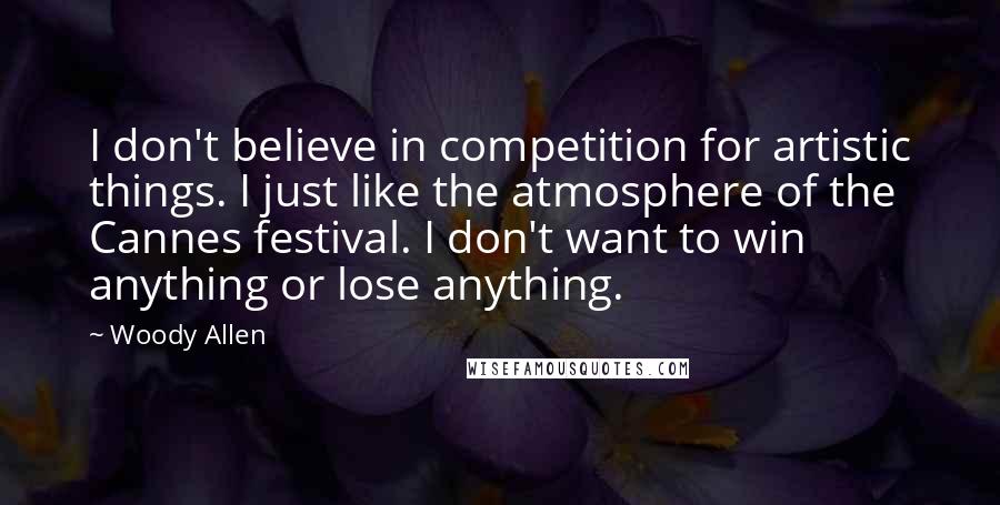 Woody Allen Quotes: I don't believe in competition for artistic things. I just like the atmosphere of the Cannes festival. I don't want to win anything or lose anything.