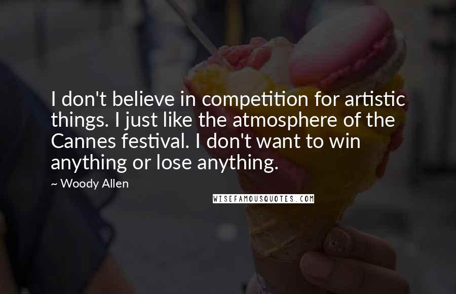 Woody Allen Quotes: I don't believe in competition for artistic things. I just like the atmosphere of the Cannes festival. I don't want to win anything or lose anything.