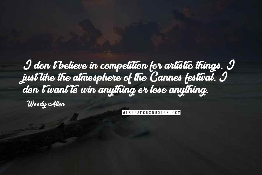 Woody Allen Quotes: I don't believe in competition for artistic things. I just like the atmosphere of the Cannes festival. I don't want to win anything or lose anything.