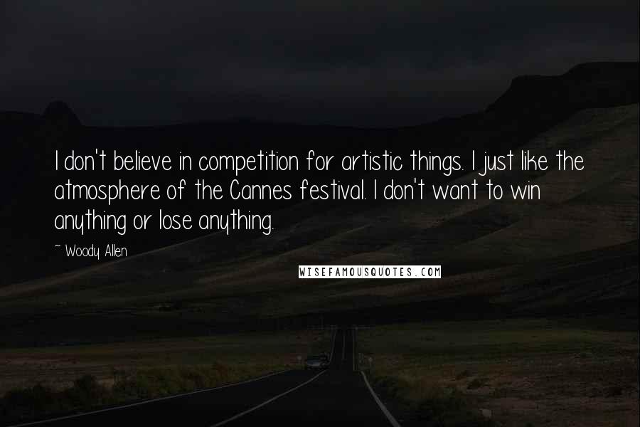 Woody Allen Quotes: I don't believe in competition for artistic things. I just like the atmosphere of the Cannes festival. I don't want to win anything or lose anything.