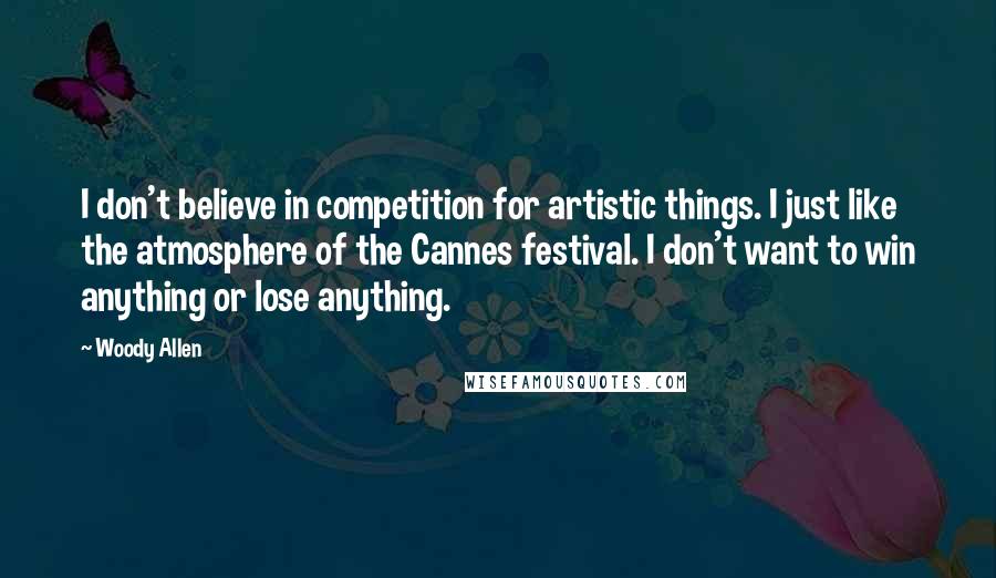 Woody Allen Quotes: I don't believe in competition for artistic things. I just like the atmosphere of the Cannes festival. I don't want to win anything or lose anything.
