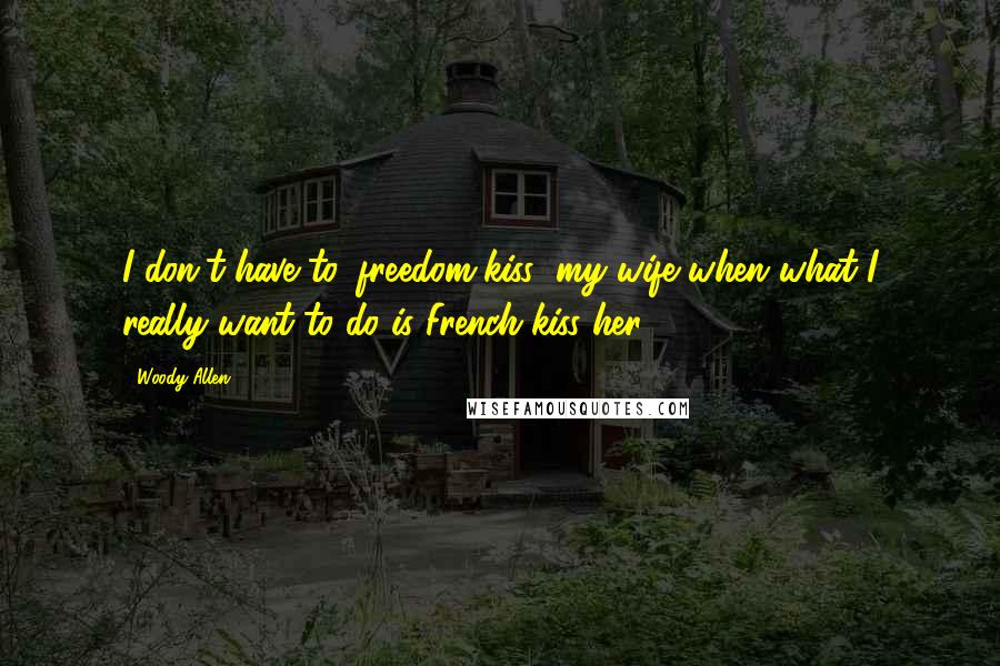 Woody Allen Quotes: I don't have to 'freedom-kiss' my wife when what I really want to do is French-kiss her.