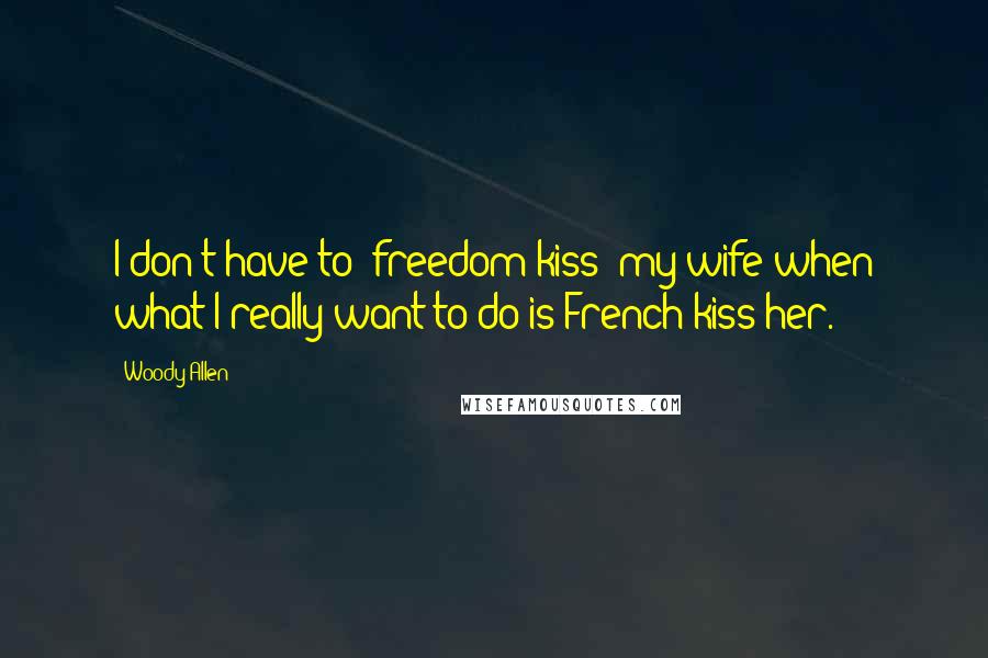 Woody Allen Quotes: I don't have to 'freedom-kiss' my wife when what I really want to do is French-kiss her.