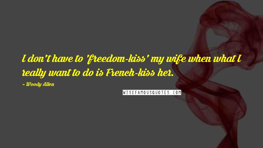 Woody Allen Quotes: I don't have to 'freedom-kiss' my wife when what I really want to do is French-kiss her.